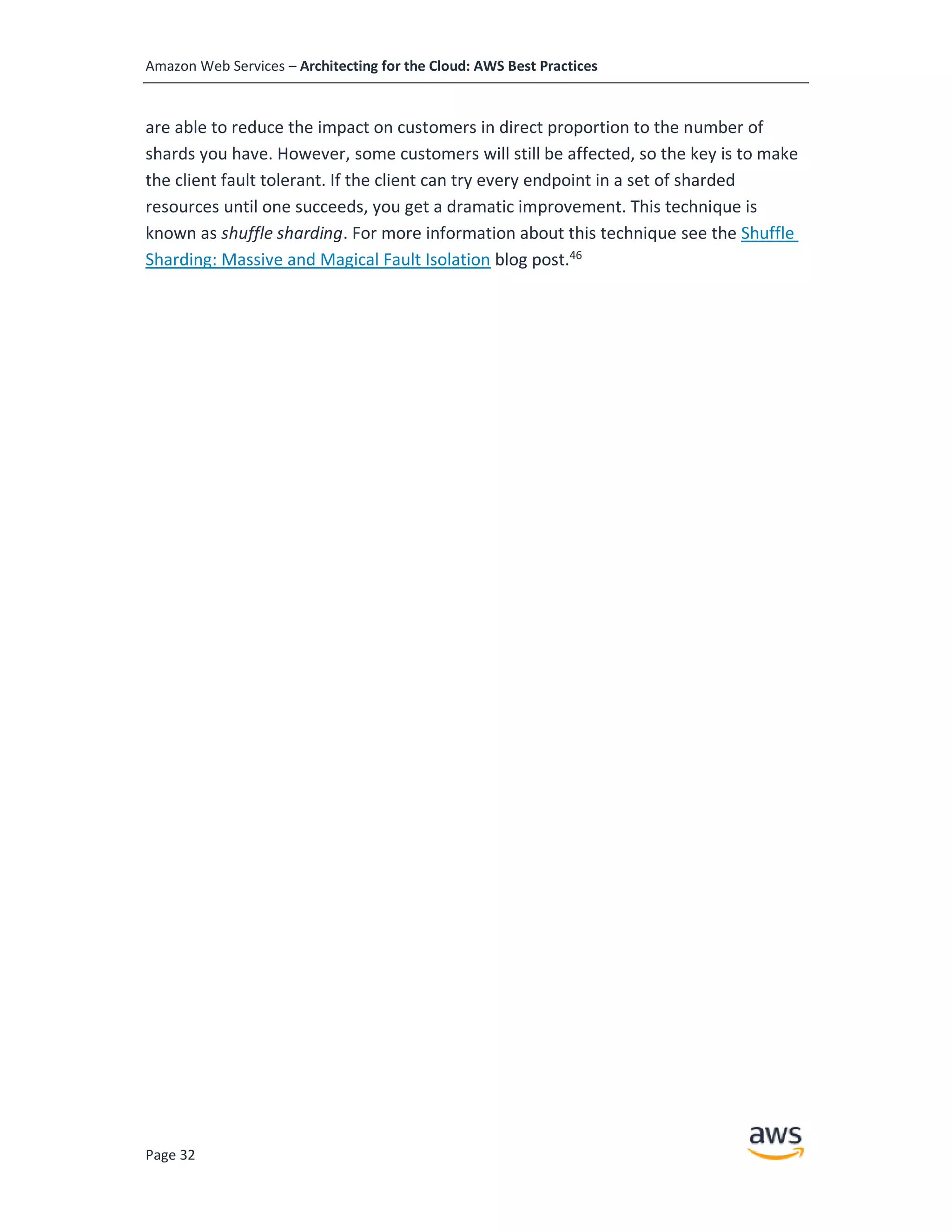 Amazon Web Services – Architecting for the Cloud: AWS Best Practices
Page 32
are able to reduce the impact on customers in direct proportion to the number of
shards you have. However, some customers will still be affected, so the key is to make
the client fault tolerant. If the client can try every endpoint in a set of sharded
resources until one succeeds, you get a dramatic improvement. This technique is
known as shuffle sharding. For more information about this technique see the Shuffle
Sharding: Massive and Magical Fault Isolation blog post.46
 