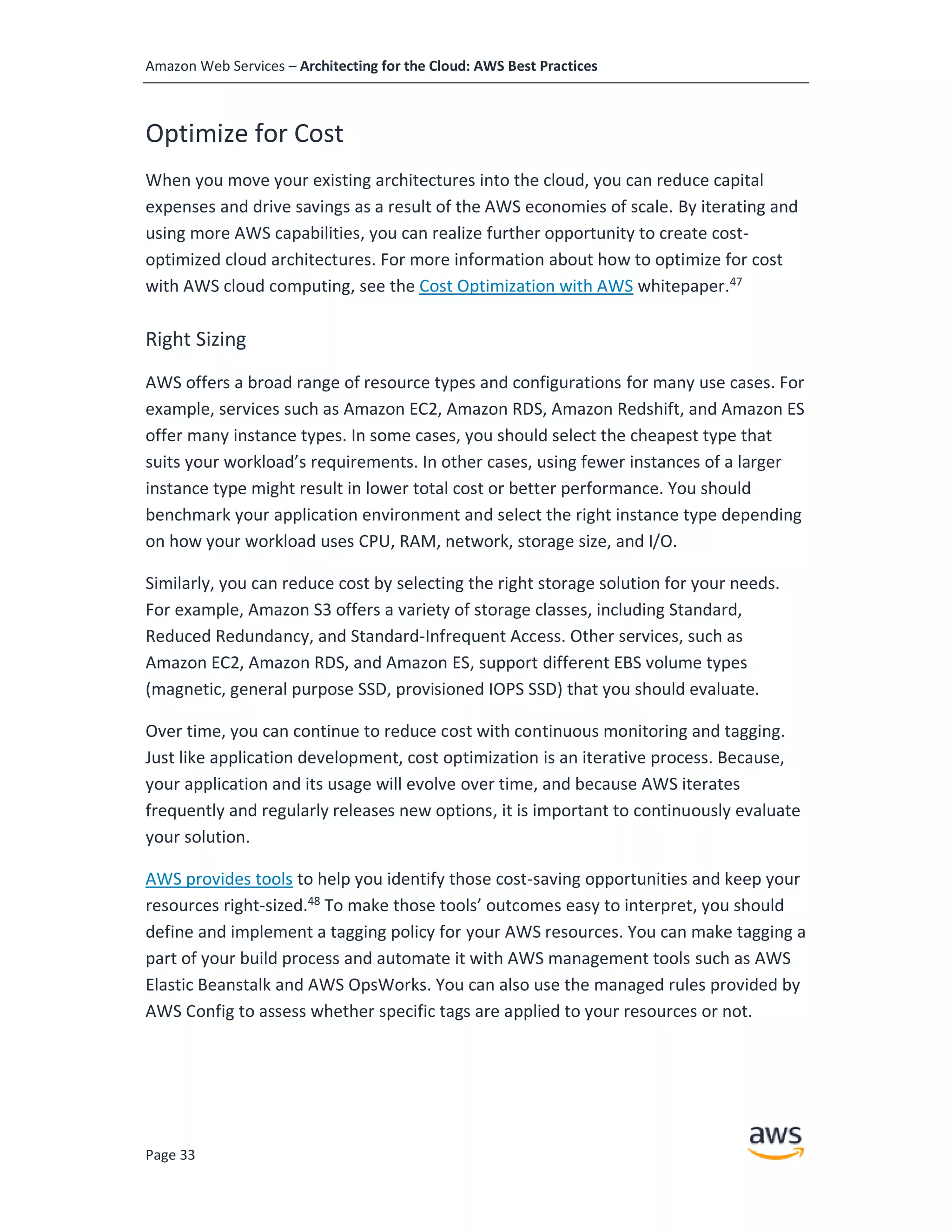Amazon Web Services – Architecting for the Cloud: AWS Best Practices
Page 33
Optimize for Cost
When you move your existing architectures into the cloud, you can reduce capital
expenses and drive savings as a result of the AWS economies of scale. By iterating and
using more AWS capabilities, you can realize further opportunity to create cost-
optimized cloud architectures. For more information about how to optimize for cost
with AWS cloud computing, see the Cost Optimization with AWS whitepaper.47
Right Sizing
AWS offers a broad range of resource types and configurations for many use cases. For
example, services such as Amazon EC2, Amazon RDS, Amazon Redshift, and Amazon ES
offer many instance types. In some cases, you should select the cheapest type that
suits your workload’s requirements. In other cases, using fewer instances of a larger
instance type might result in lower total cost or better performance. You should
benchmark your application environment and select the right instance type depending
on how your workload uses CPU, RAM, network, storage size, and I/O.
Similarly, you can reduce cost by selecting the right storage solution for your needs.
For example, Amazon S3 offers a variety of storage classes, including Standard,
Reduced Redundancy, and Standard-Infrequent Access. Other services, such as
Amazon EC2, Amazon RDS, and Amazon ES, support different EBS volume types
(magnetic, general purpose SSD, provisioned IOPS SSD) that you should evaluate.
Over time, you can continue to reduce cost with continuous monitoring and tagging.
Just like application development, cost optimization is an iterative process. Because,
your application and its usage will evolve over time, and because AWS iterates
frequently and regularly releases new options, it is important to continuously evaluate
your solution.
AWS provides tools to help you identify those cost-saving opportunities and keep your
resources right-sized.48
To make those tools’ outcomes easy to interpret, you should
define and implement a tagging policy for your AWS resources. You can make tagging a
part of your build process and automate it with AWS management tools such as AWS
Elastic Beanstalk and AWS OpsWorks. You can also use the managed rules provided by
AWS Config to assess whether specific tags are applied to your resources or not.
 
