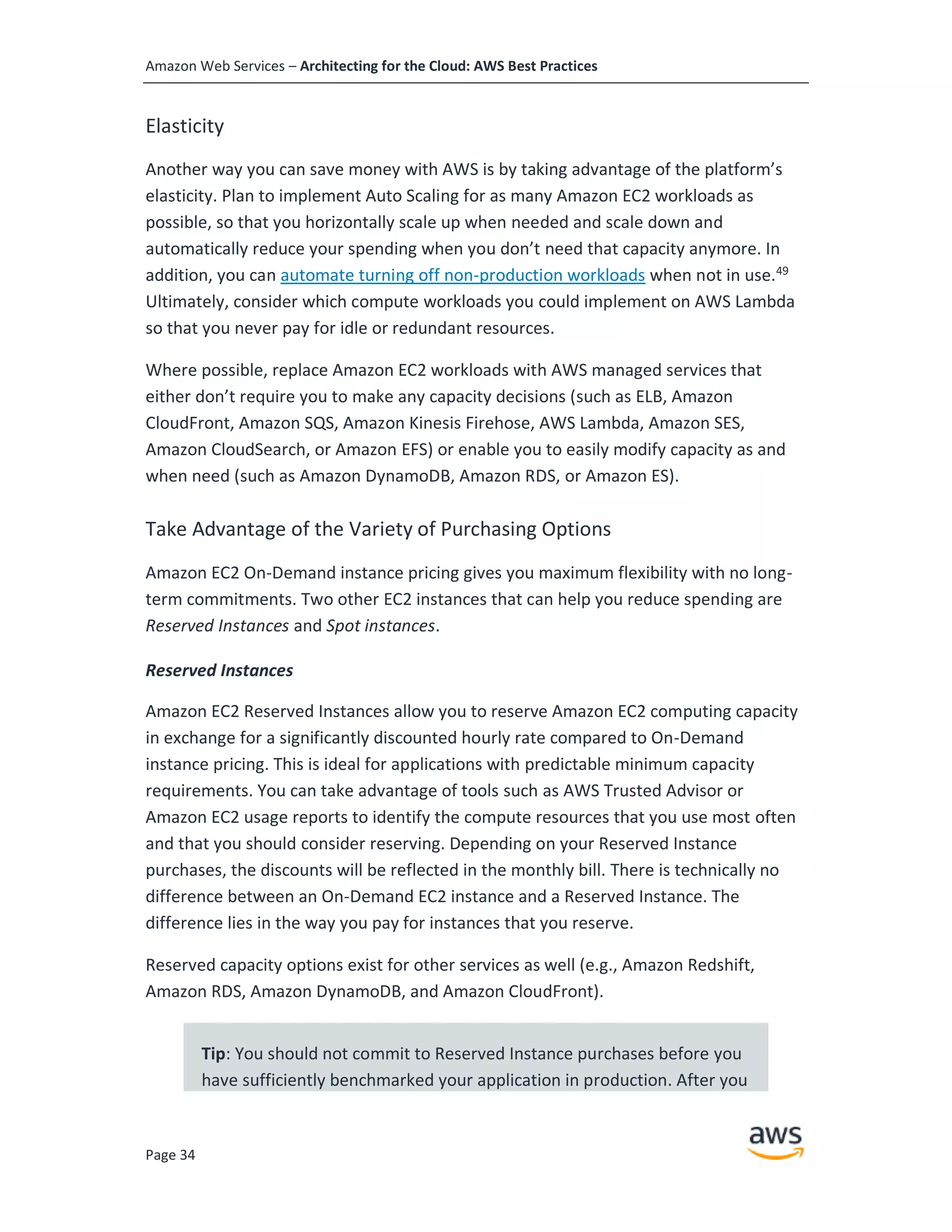 Amazon Web Services – Architecting for the Cloud: AWS Best Practices
Page 34
Elasticity
Another way you can save money with AWS is by taking advantage of the platform’s
elasticity. Plan to implement Auto Scaling for as many Amazon EC2 workloads as
possible, so that you horizontally scale up when needed and scale down and
automatically reduce your spending when you don’t need that capacity anymore. In
addition, you can automate turning off non-production workloads when not in use.49
Ultimately, consider which compute workloads you could implement on AWS Lambda
so that you never pay for idle or redundant resources.
Where possible, replace Amazon EC2 workloads with AWS managed services that
either don’t require you to make any capacity decisions (such as ELB, Amazon
CloudFront, Amazon SQS, Amazon Kinesis Firehose, AWS Lambda, Amazon SES,
Amazon CloudSearch, or Amazon EFS) or enable you to easily modify capacity as and
when need (such as Amazon DynamoDB, Amazon RDS, or Amazon ES).
Take Advantage of the Variety of Purchasing Options
Amazon EC2 On-Demand instance pricing gives you maximum flexibility with no long-
term commitments. Two other EC2 instances that can help you reduce spending are
Reserved Instances and Spot instances.
Reserved Instances
Amazon EC2 Reserved Instances allow you to reserve Amazon EC2 computing capacity
in exchange for a significantly discounted hourly rate compared to On-Demand
instance pricing. This is ideal for applications with predictable minimum capacity
requirements. You can take advantage of tools such as AWS Trusted Advisor or
Amazon EC2 usage reports to identify the compute resources that you use most often
and that you should consider reserving. Depending on your Reserved Instance
purchases, the discounts will be reflected in the monthly bill. There is technically no
difference between an On-Demand EC2 instance and a Reserved Instance. The
difference lies in the way you pay for instances that you reserve.
Reserved capacity options exist for other services as well (e.g., Amazon Redshift,
Amazon RDS, Amazon DynamoDB, and Amazon CloudFront).
Tip: You should not commit to Reserved Instance purchases before you
have sufficiently benchmarked your application in production. After you
 