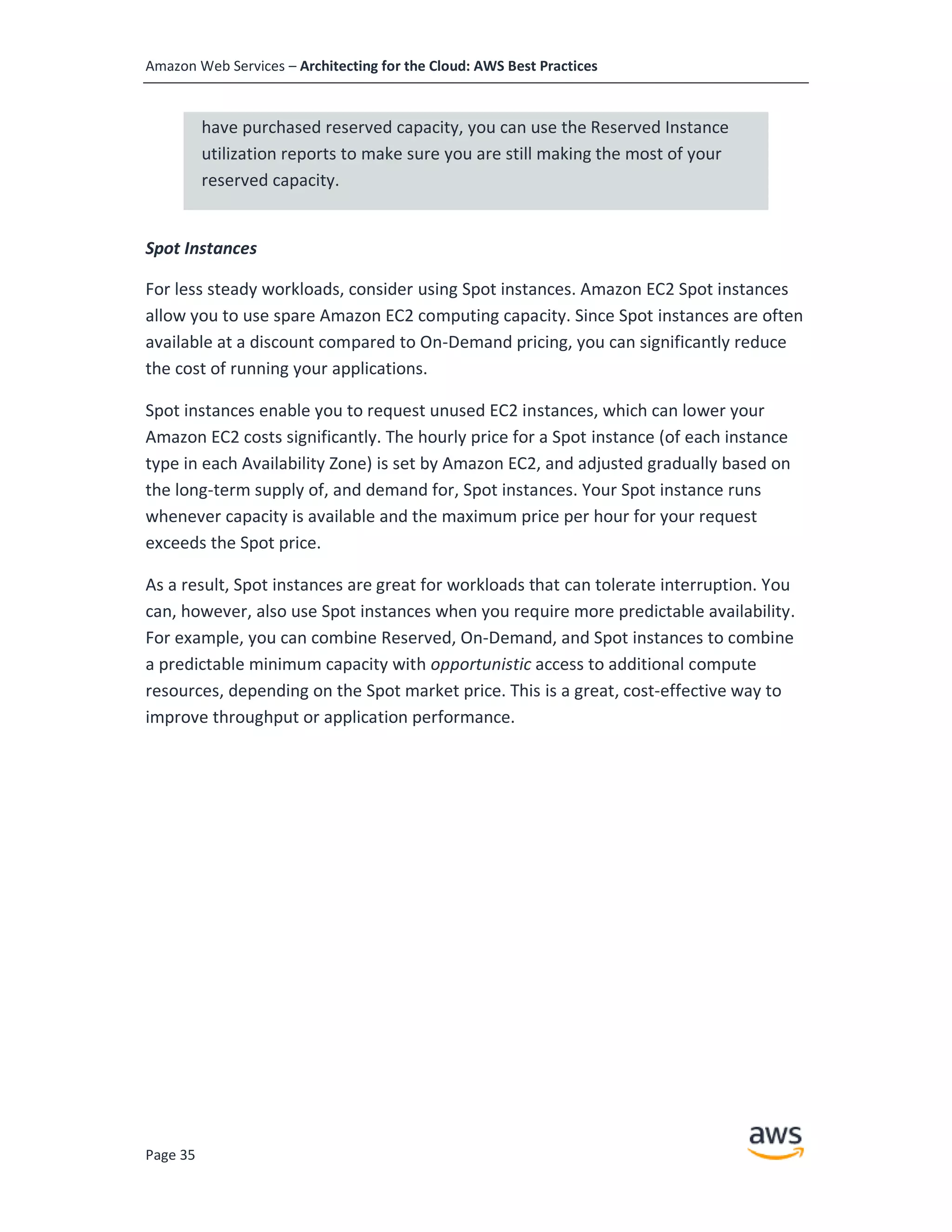 Amazon Web Services – Architecting for the Cloud: AWS Best Practices
Page 35
have purchased reserved capacity, you can use the Reserved Instance
utilization reports to make sure you are still making the most of your
reserved capacity.
Spot Instances
For less steady workloads, consider using Spot instances. Amazon EC2 Spot instances
allow you to use spare Amazon EC2 computing capacity. Since Spot instances are often
available at a discount compared to On-Demand pricing, you can significantly reduce
the cost of running your applications.
Spot instances enable you to request unused EC2 instances, which can lower your
Amazon EC2 costs significantly. The hourly price for a Spot instance (of each instance
type in each Availability Zone) is set by Amazon EC2, and adjusted gradually based on
the long-term supply of, and demand for, Spot instances. Your Spot instance runs
whenever capacity is available and the maximum price per hour for your request
exceeds the Spot price.
As a result, Spot instances are great for workloads that can tolerate interruption. You
can, however, also use Spot instances when you require more predictable availability.
For example, you can combine Reserved, On-Demand, and Spot instances to combine
a predictable minimum capacity with opportunistic access to additional compute
resources, depending on the Spot market price. This is a great, cost-effective way to
improve throughput or application performance.
 