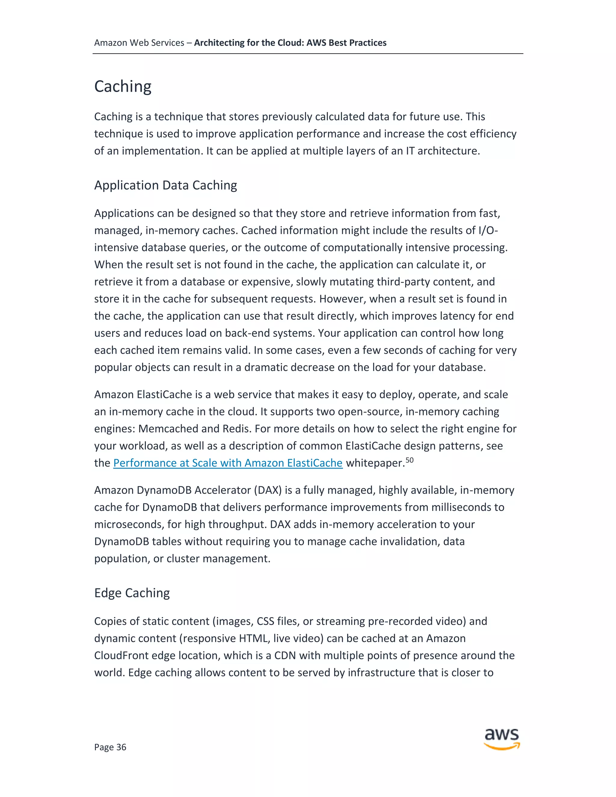 Amazon Web Services – Architecting for the Cloud: AWS Best Practices
Page 36
Caching
Caching is a technique that stores previously calculated data for future use. This
technique is used to improve application performance and increase the cost efficiency
of an implementation. It can be applied at multiple layers of an IT architecture.
Application Data Caching
Applications can be designed so that they store and retrieve information from fast,
managed, in-memory caches. Cached information might include the results of I/O-
intensive database queries, or the outcome of computationally intensive processing.
When the result set is not found in the cache, the application can calculate it, or
retrieve it from a database or expensive, slowly mutating third-party content, and
store it in the cache for subsequent requests. However, when a result set is found in
the cache, the application can use that result directly, which improves latency for end
users and reduces load on back-end systems. Your application can control how long
each cached item remains valid. In some cases, even a few seconds of caching for very
popular objects can result in a dramatic decrease on the load for your database.
Amazon ElastiCache is a web service that makes it easy to deploy, operate, and scale
an in-memory cache in the cloud. It supports two open-source, in-memory caching
engines: Memcached and Redis. For more details on how to select the right engine for
your workload, as well as a description of common ElastiCache design patterns, see
the Performance at Scale with Amazon ElastiCache whitepaper.50
Amazon DynamoDB Accelerator (DAX) is a fully managed, highly available, in-memory
cache for DynamoDB that delivers performance improvements from milliseconds to
microseconds, for high throughput. DAX adds in-memory acceleration to your
DynamoDB tables without requiring you to manage cache invalidation, data
population, or cluster management.
Edge Caching
Copies of static content (images, CSS files, or streaming pre-recorded video) and
dynamic content (responsive HTML, live video) can be cached at an Amazon
CloudFront edge location, which is a CDN with multiple points of presence around the
world. Edge caching allows content to be served by infrastructure that is closer to
 