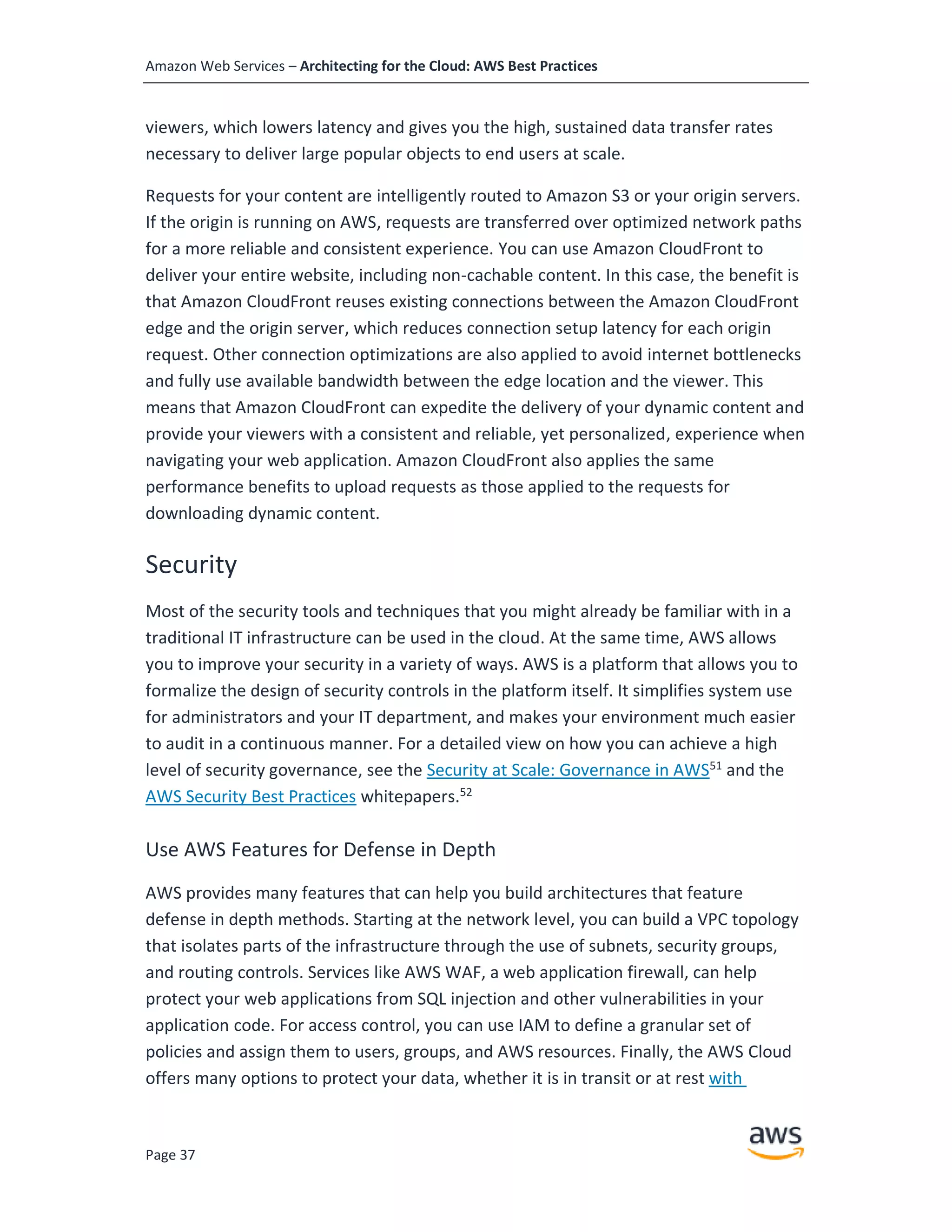 Amazon Web Services – Architecting for the Cloud: AWS Best Practices
Page 37
viewers, which lowers latency and gives you the high, sustained data transfer rates
necessary to deliver large popular objects to end users at scale.
Requests for your content are intelligently routed to Amazon S3 or your origin servers.
If the origin is running on AWS, requests are transferred over optimized network paths
for a more reliable and consistent experience. You can use Amazon CloudFront to
deliver your entire website, including non-cachable content. In this case, the benefit is
that Amazon CloudFront reuses existing connections between the Amazon CloudFront
edge and the origin server, which reduces connection setup latency for each origin
request. Other connection optimizations are also applied to avoid internet bottlenecks
and fully use available bandwidth between the edge location and the viewer. This
means that Amazon CloudFront can expedite the delivery of your dynamic content and
provide your viewers with a consistent and reliable, yet personalized, experience when
navigating your web application. Amazon CloudFront also applies the same
performance benefits to upload requests as those applied to the requests for
downloading dynamic content.
Security
Most of the security tools and techniques that you might already be familiar with in a
traditional IT infrastructure can be used in the cloud. At the same time, AWS allows
you to improve your security in a variety of ways. AWS is a platform that allows you to
formalize the design of security controls in the platform itself. It simplifies system use
for administrators and your IT department, and makes your environment much easier
to audit in a continuous manner. For a detailed view on how you can achieve a high
level of security governance, see the Security at Scale: Governance in AWS51
and the
AWS Security Best Practices whitepapers.52
Use AWS Features for Defense in Depth
AWS provides many features that can help you build architectures that feature
defense in depth methods. Starting at the network level, you can build a VPC topology
that isolates parts of the infrastructure through the use of subnets, security groups,
and routing controls. Services like AWS WAF, a web application firewall, can help
protect your web applications from SQL injection and other vulnerabilities in your
application code. For access control, you can use IAM to define a granular set of
policies and assign them to users, groups, and AWS resources. Finally, the AWS Cloud
offers many options to protect your data, whether it is in transit or at rest with
 