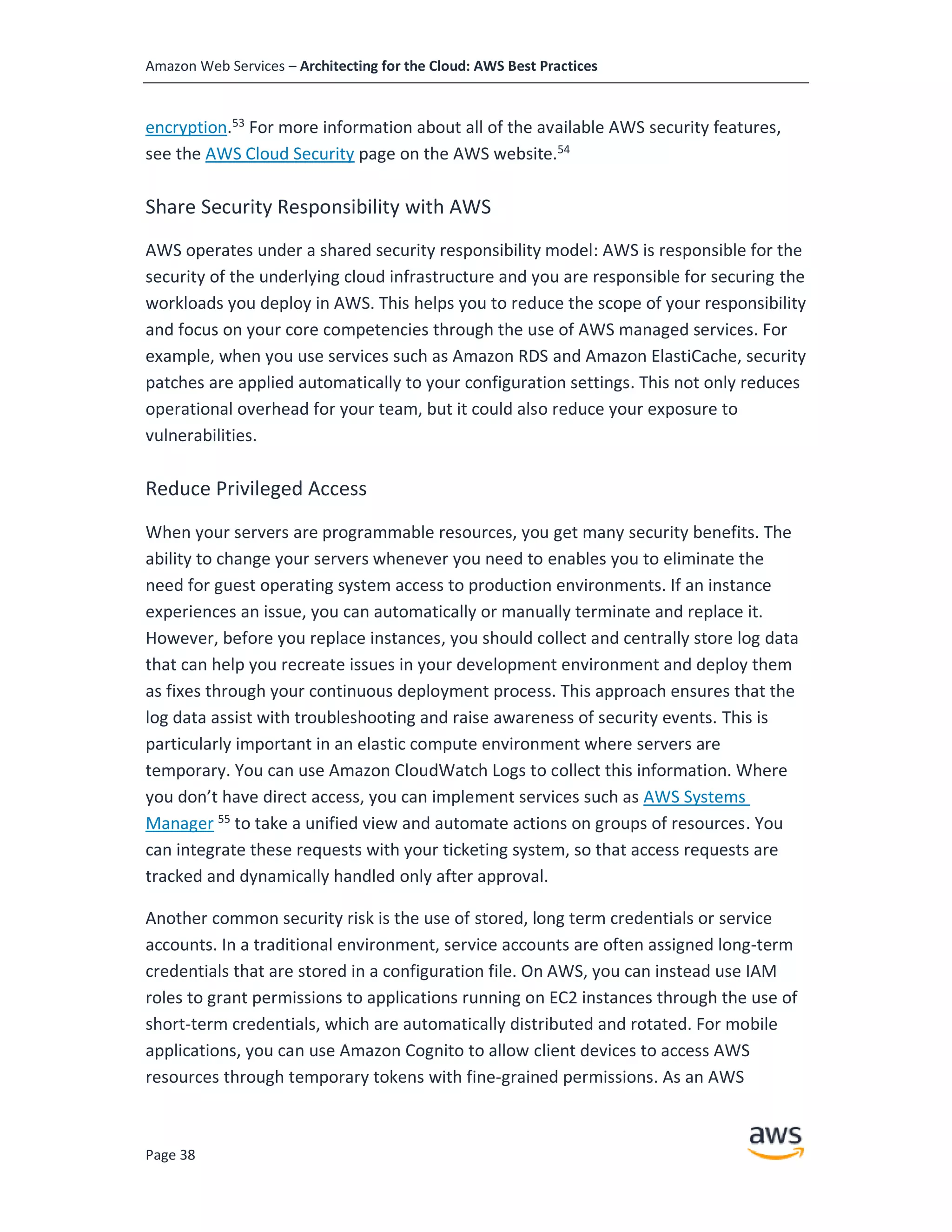 Amazon Web Services – Architecting for the Cloud: AWS Best Practices
Page 38
encryption.53
For more information about all of the available AWS security features,
see the AWS Cloud Security page on the AWS website.54
Share Security Responsibility with AWS
AWS operates under a shared security responsibility model: AWS is responsible for the
security of the underlying cloud infrastructure and you are responsible for securing the
workloads you deploy in AWS. This helps you to reduce the scope of your responsibility
and focus on your core competencies through the use of AWS managed services. For
example, when you use services such as Amazon RDS and Amazon ElastiCache, security
patches are applied automatically to your configuration settings. This not only reduces
operational overhead for your team, but it could also reduce your exposure to
vulnerabilities.
Reduce Privileged Access
When your servers are programmable resources, you get many security benefits. The
ability to change your servers whenever you need to enables you to eliminate the
need for guest operating system access to production environments. If an instance
experiences an issue, you can automatically or manually terminate and replace it.
However, before you replace instances, you should collect and centrally store log data
that can help you recreate issues in your development environment and deploy them
as fixes through your continuous deployment process. This approach ensures that the
log data assist with troubleshooting and raise awareness of security events. This is
particularly important in an elastic compute environment where servers are
temporary. You can use Amazon CloudWatch Logs to collect this information. Where
you don’t have direct access, you can implement services such as AWS Systems
Manager 55
to take a unified view and automate actions on groups of resources. You
can integrate these requests with your ticketing system, so that access requests are
tracked and dynamically handled only after approval.
Another common security risk is the use of stored, long term credentials or service
accounts. In a traditional environment, service accounts are often assigned long-term
credentials that are stored in a configuration file. On AWS, you can instead use IAM
roles to grant permissions to applications running on EC2 instances through the use of
short-term credentials, which are automatically distributed and rotated. For mobile
applications, you can use Amazon Cognito to allow client devices to access AWS
resources through temporary tokens with fine-grained permissions. As an AWS
 