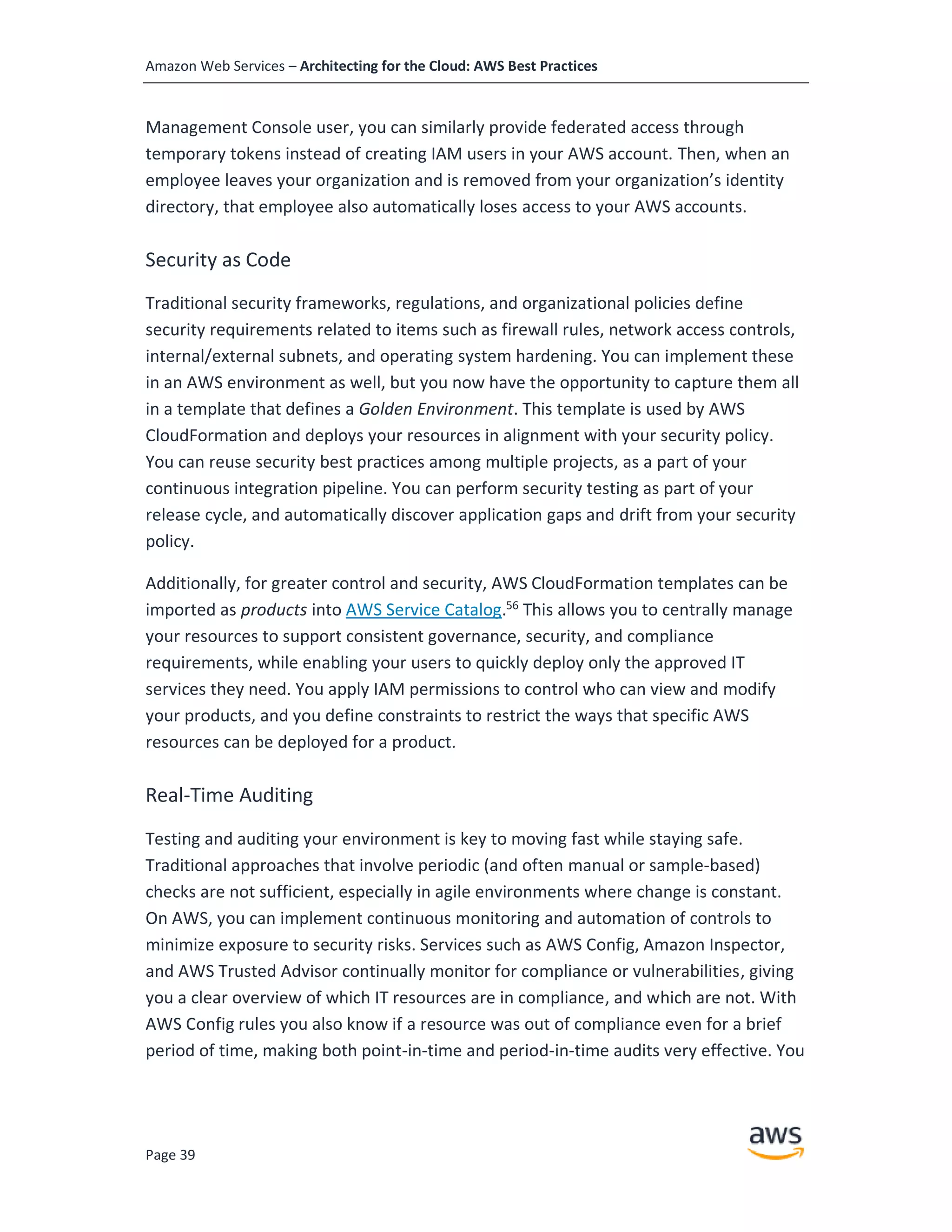 Amazon Web Services – Architecting for the Cloud: AWS Best Practices
Page 39
Management Console user, you can similarly provide federated access through
temporary tokens instead of creating IAM users in your AWS account. Then, when an
employee leaves your organization and is removed from your organization’s identity
directory, that employee also automatically loses access to your AWS accounts.
Security as Code
Traditional security frameworks, regulations, and organizational policies define
security requirements related to items such as firewall rules, network access controls,
internal/external subnets, and operating system hardening. You can implement these
in an AWS environment as well, but you now have the opportunity to capture them all
in a template that defines a Golden Environment. This template is used by AWS
CloudFormation and deploys your resources in alignment with your security policy.
You can reuse security best practices among multiple projects, as a part of your
continuous integration pipeline. You can perform security testing as part of your
release cycle, and automatically discover application gaps and drift from your security
policy.
Additionally, for greater control and security, AWS CloudFormation templates can be
imported as products into AWS Service Catalog.56
This allows you to centrally manage
your resources to support consistent governance, security, and compliance
requirements, while enabling your users to quickly deploy only the approved IT
services they need. You apply IAM permissions to control who can view and modify
your products, and you define constraints to restrict the ways that specific AWS
resources can be deployed for a product.
Real-Time Auditing
Testing and auditing your environment is key to moving fast while staying safe.
Traditional approaches that involve periodic (and often manual or sample-based)
checks are not sufficient, especially in agile environments where change is constant.
On AWS, you can implement continuous monitoring and automation of controls to
minimize exposure to security risks. Services such as AWS Config, Amazon Inspector,
and AWS Trusted Advisor continually monitor for compliance or vulnerabilities, giving
you a clear overview of which IT resources are in compliance, and which are not. With
AWS Config rules you also know if a resource was out of compliance even for a brief
period of time, making both point-in-time and period-in-time audits very effective. You
 