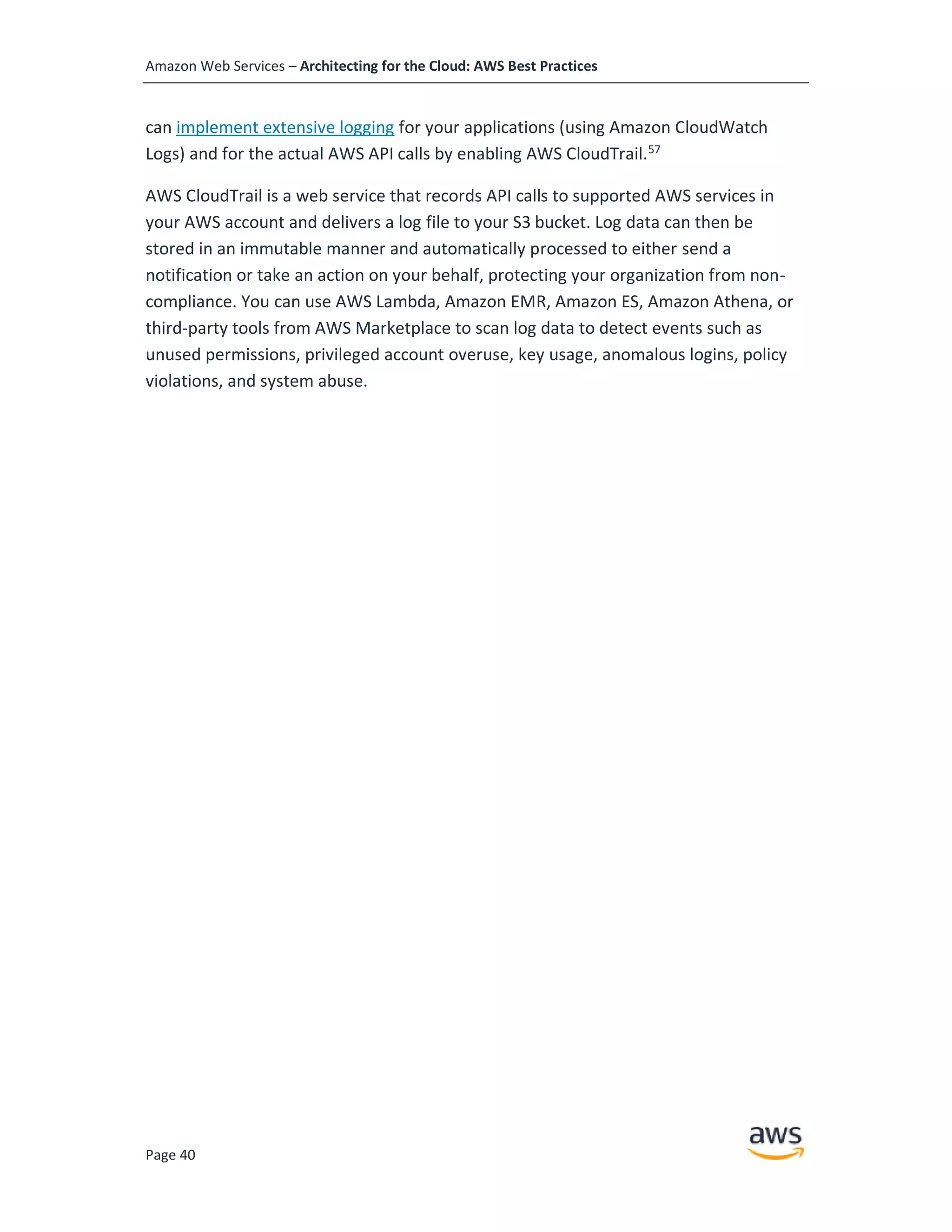 Amazon Web Services – Architecting for the Cloud: AWS Best Practices
Page 40
can implement extensive logging for your applications (using Amazon CloudWatch
Logs) and for the actual AWS API calls by enabling AWS CloudTrail.57
AWS CloudTrail is a web service that records API calls to supported AWS services in
your AWS account and delivers a log file to your S3 bucket. Log data can then be
stored in an immutable manner and automatically processed to either send a
notification or take an action on your behalf, protecting your organization from non-
compliance. You can use AWS Lambda, Amazon EMR, Amazon ES, Amazon Athena, or
third-party tools from AWS Marketplace to scan log data to detect events such as
unused permissions, privileged account overuse, key usage, anomalous logins, policy
violations, and system abuse.
 