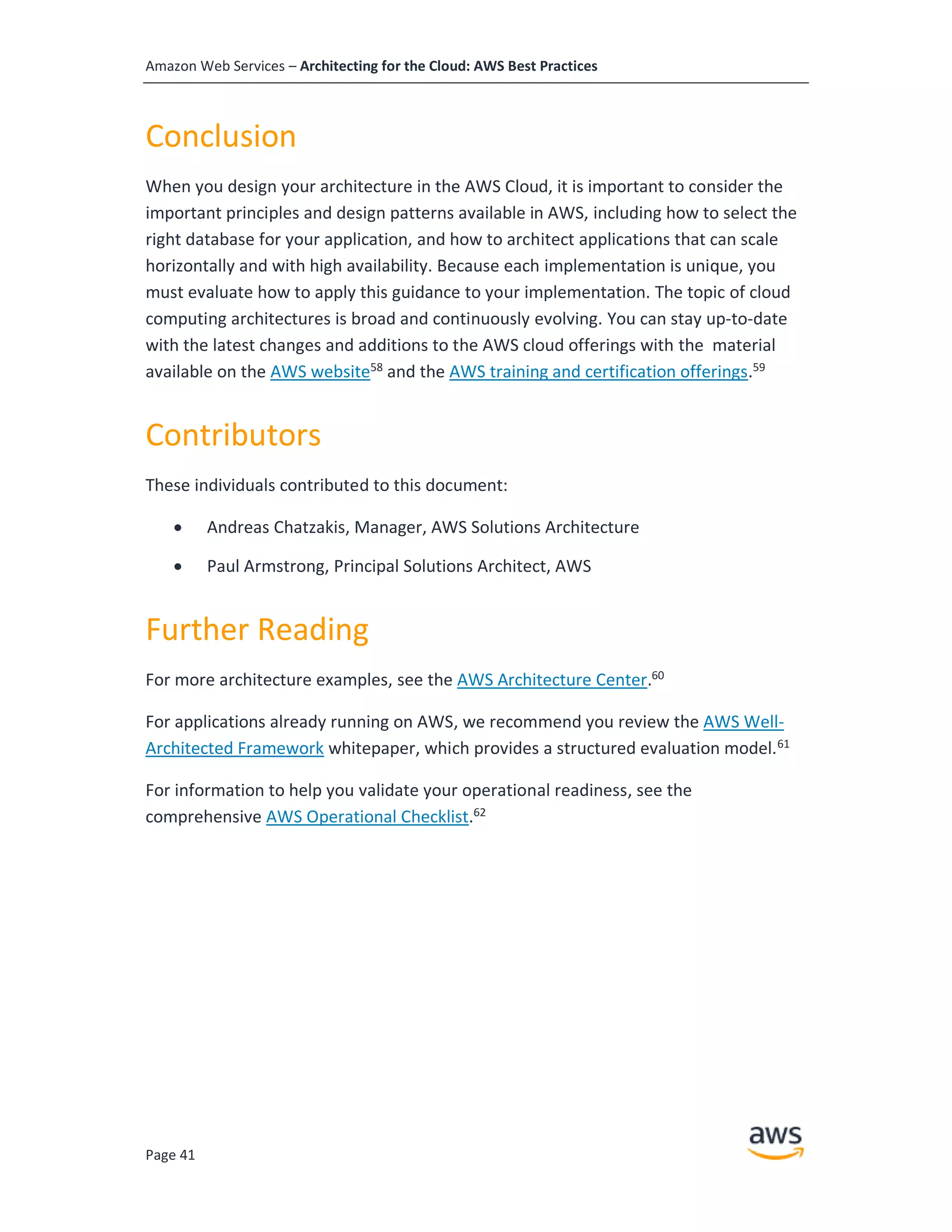 Amazon Web Services – Architecting for the Cloud: AWS Best Practices
Page 41
Conclusion
When you design your architecture in the AWS Cloud, it is important to consider the
important principles and design patterns available in AWS, including how to select the
right database for your application, and how to architect applications that can scale
horizontally and with high availability. Because each implementation is unique, you
must evaluate how to apply this guidance to your implementation. The topic of cloud
computing architectures is broad and continuously evolving. You can stay up-to-date
with the latest changes and additions to the AWS cloud offerings with the material
available on the AWS website58
and the AWS training and certification offerings.59
Contributors
These individuals contributed to this document:
• Andreas Chatzakis, Manager, AWS Solutions Architecture
• Paul Armstrong, Principal Solutions Architect, AWS
Further Reading
For more architecture examples, see the AWS Architecture Center.60
For applications already running on AWS, we recommend you review the AWS Well-
Architected Framework whitepaper, which provides a structured evaluation model.61
For information to help you validate your operational readiness, see the
comprehensive AWS Operational Checklist.62
 