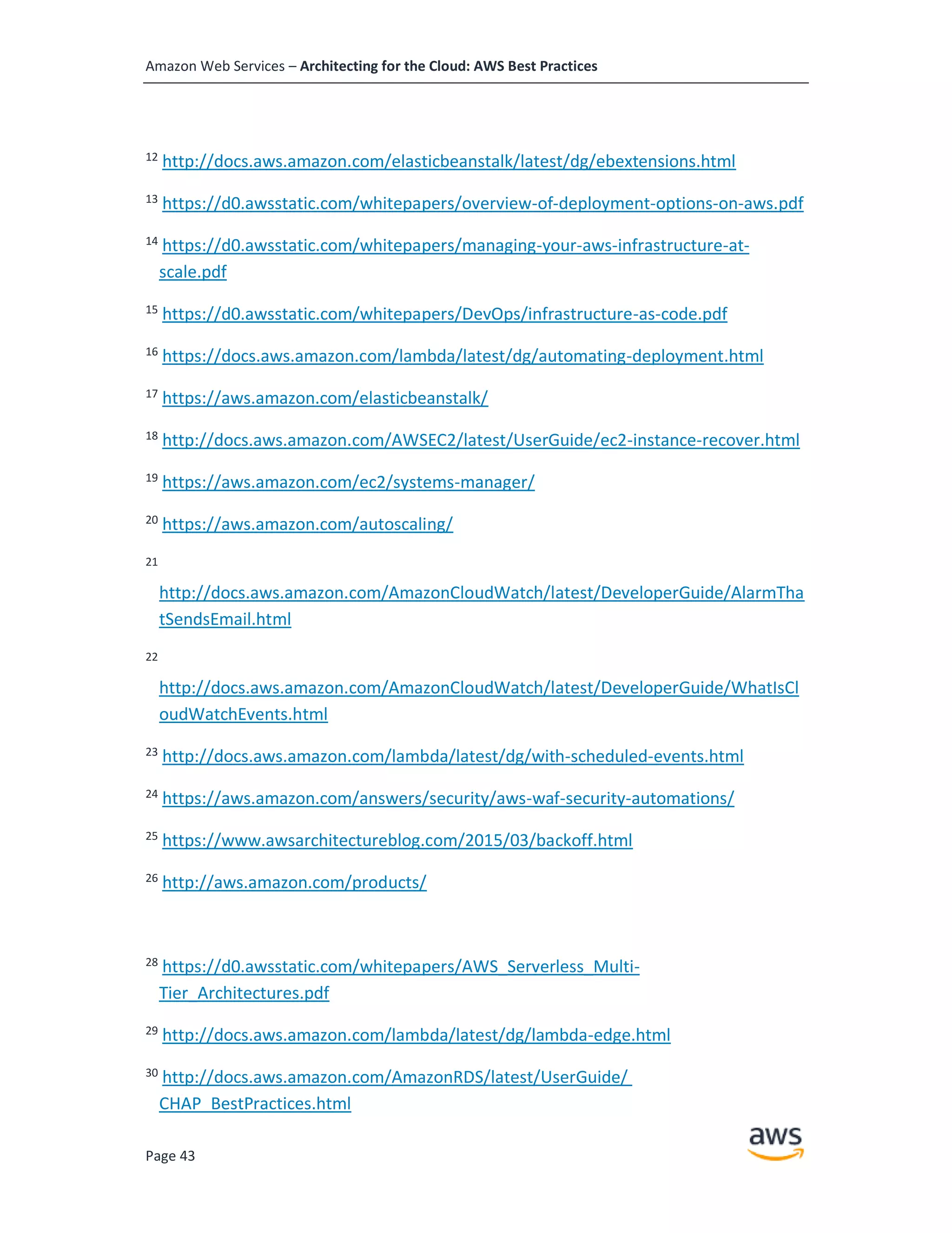 Amazon Web Services – Architecting for the Cloud: AWS Best Practices
Page 43
12
http://docs.aws.amazon.com/elasticbeanstalk/latest/dg/ebextensions.html
13
https://d0.awsstatic.com/whitepapers/overview-of-deployment-options-on-aws.pdf
14
https://d0.awsstatic.com/whitepapers/managing-your-aws-infrastructure-at-
scale.pdf
15
https://d0.awsstatic.com/whitepapers/DevOps/infrastructure-as-code.pdf
16
https://docs.aws.amazon.com/lambda/latest/dg/automating-deployment.html
17
https://aws.amazon.com/elasticbeanstalk/
18
http://docs.aws.amazon.com/AWSEC2/latest/UserGuide/ec2-instance-recover.html
19
https://aws.amazon.com/ec2/systems-manager/
20
https://aws.amazon.com/autoscaling/
21
http://docs.aws.amazon.com/AmazonCloudWatch/latest/DeveloperGuide/AlarmTha
tSendsEmail.html
22
http://docs.aws.amazon.com/AmazonCloudWatch/latest/DeveloperGuide/WhatIsCl
oudWatchEvents.html
23
http://docs.aws.amazon.com/lambda/latest/dg/with-scheduled-events.html
24
https://aws.amazon.com/answers/security/aws-waf-security-automations/
25
https://www.awsarchitectureblog.com/2015/03/backoff.html
26
http://aws.amazon.com/products/
28
https://d0.awsstatic.com/whitepapers/AWS_Serverless_Multi-
Tier_Architectures.pdf
29
http://docs.aws.amazon.com/lambda/latest/dg/lambda-edge.html
30 http://docs.aws.amazon.com/AmazonRDS/latest/UserGuide/
CHAP_BestPractices.html
 