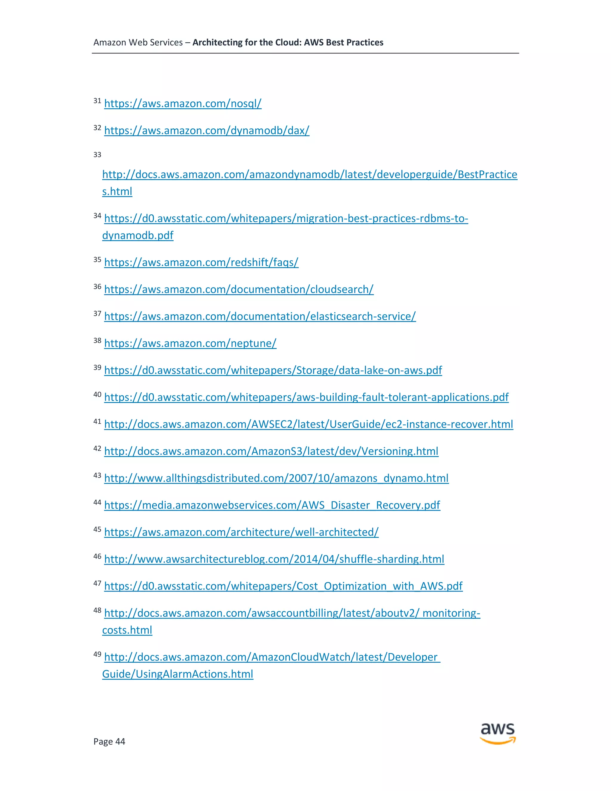 Amazon Web Services – Architecting for the Cloud: AWS Best Practices
Page 44
31
https://aws.amazon.com/nosql/
32
https://aws.amazon.com/dynamodb/dax/
33
http://docs.aws.amazon.com/amazondynamodb/latest/developerguide/BestPractice
s.html
34
https://d0.awsstatic.com/whitepapers/migration-best-practices-rdbms-to-
dynamodb.pdf
35
https://aws.amazon.com/redshift/faqs/
36
https://aws.amazon.com/documentation/cloudsearch/
37
https://aws.amazon.com/documentation/elasticsearch-service/
38
https://aws.amazon.com/neptune/
39
https://d0.awsstatic.com/whitepapers/Storage/data-lake-on-aws.pdf
40
https://d0.awsstatic.com/whitepapers/aws-building-fault-tolerant-applications.pdf
41
http://docs.aws.amazon.com/AWSEC2/latest/UserGuide/ec2-instance-recover.html
42
http://docs.aws.amazon.com/AmazonS3/latest/dev/Versioning.html
43
http://www.allthingsdistributed.com/2007/10/amazons_dynamo.html
44
https://media.amazonwebservices.com/AWS_Disaster_Recovery.pdf
45 https://aws.amazon.com/architecture/well-architected/
46
http://www.awsarchitectureblog.com/2014/04/shuffle-sharding.html
47
https://d0.awsstatic.com/whitepapers/Cost_Optimization_with_AWS.pdf
48
http://docs.aws.amazon.com/awsaccountbilling/latest/aboutv2/ monitoring-
costs.html
49
http://docs.aws.amazon.com/AmazonCloudWatch/latest/Developer
Guide/UsingAlarmActions.html
 