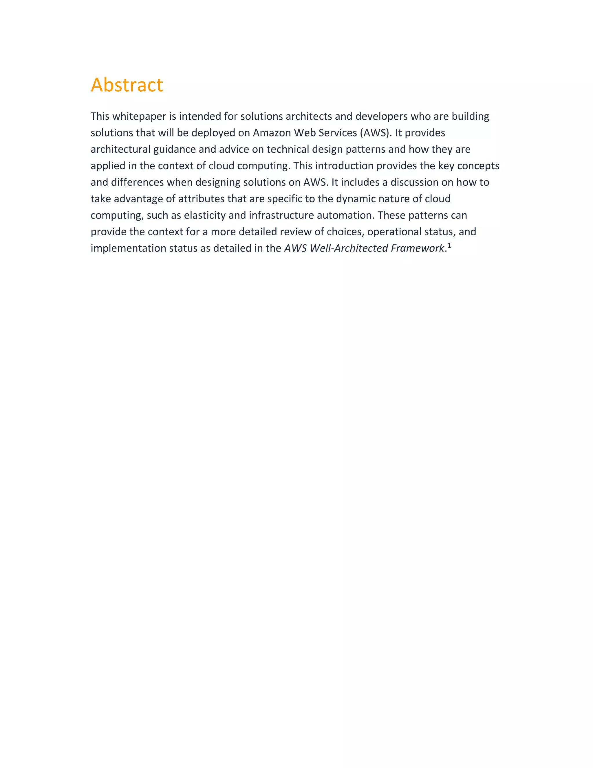 Abstract
This whitepaper is intended for solutions architects and developers who are building
solutions that will be deployed on Amazon Web Services (AWS). It provides
architectural guidance and advice on technical design patterns and how they are
applied in the context of cloud computing. This introduction provides the key concepts
and differences when designing solutions on AWS. It includes a discussion on how to
take advantage of attributes that are specific to the dynamic nature of cloud
computing, such as elasticity and infrastructure automation. These patterns can
provide the context for a more detailed review of choices, operational status, and
implementation status as detailed in the AWS Well-Architected Framework.1
 