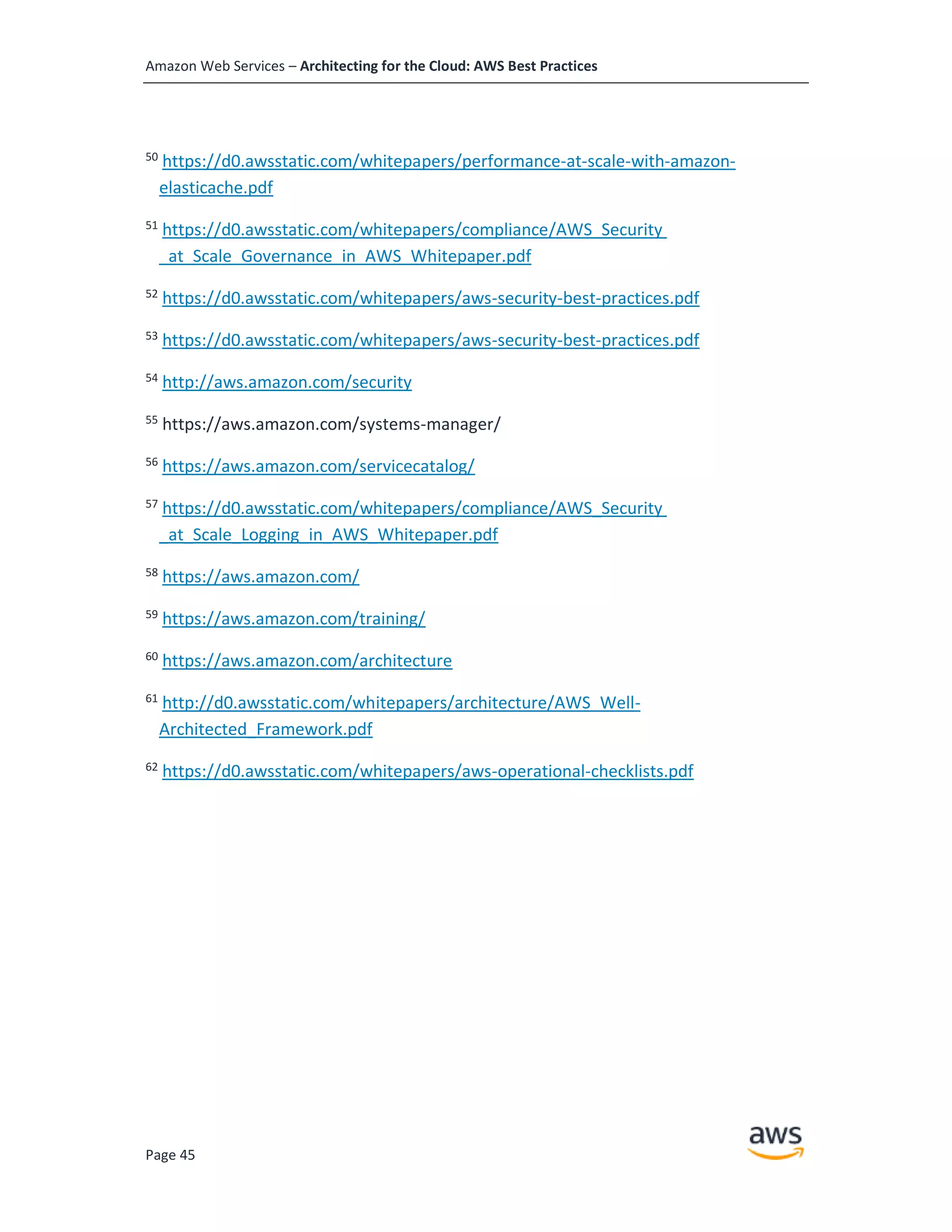 Amazon Web Services – Architecting for the Cloud: AWS Best Practices
Page 45
50
https://d0.awsstatic.com/whitepapers/performance-at-scale-with-amazon-
elasticache.pdf
51
https://d0.awsstatic.com/whitepapers/compliance/AWS_Security
_at_Scale_Governance_in_AWS_Whitepaper.pdf
52
https://d0.awsstatic.com/whitepapers/aws-security-best-practices.pdf
53
https://d0.awsstatic.com/whitepapers/aws-security-best-practices.pdf
54
http://aws.amazon.com/security
55
https://aws.amazon.com/systems-manager/
56
https://aws.amazon.com/servicecatalog/
57
https://d0.awsstatic.com/whitepapers/compliance/AWS_Security
_at_Scale_Logging_in_AWS_Whitepaper.pdf
58
https://aws.amazon.com/
59
https://aws.amazon.com/training/
60
https://aws.amazon.com/architecture
61
http://d0.awsstatic.com/whitepapers/architecture/AWS_Well-
Architected_Framework.pdf
62
https://d0.awsstatic.com/whitepapers/aws-operational-checklists.pdf
 