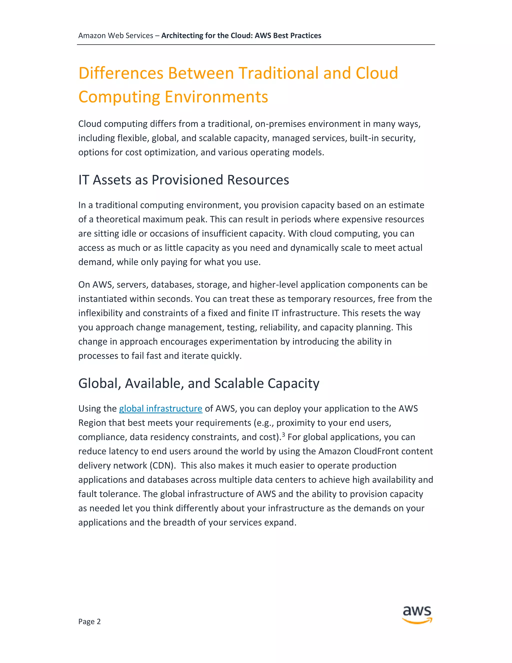 Amazon Web Services – Architecting for the Cloud: AWS Best Practices
Page 2
Differences Between Traditional and Cloud
Computing Environments
Cloud computing differs from a traditional, on-premises environment in many ways,
including flexible, global, and scalable capacity, managed services, built-in security,
options for cost optimization, and various operating models.
IT Assets as Provisioned Resources
In a traditional computing environment, you provision capacity based on an estimate
of a theoretical maximum peak. This can result in periods where expensive resources
are sitting idle or occasions of insufficient capacity. With cloud computing, you can
access as much or as little capacity as you need and dynamically scale to meet actual
demand, while only paying for what you use.
On AWS, servers, databases, storage, and higher-level application components can be
instantiated within seconds. You can treat these as temporary resources, free from the
inflexibility and constraints of a fixed and finite IT infrastructure. This resets the way
you approach change management, testing, reliability, and capacity planning. This
change in approach encourages experimentation by introducing the ability in
processes to fail fast and iterate quickly.
Global, Available, and Scalable Capacity
Using the global infrastructure of AWS, you can deploy your application to the AWS
Region that best meets your requirements (e.g., proximity to your end users,
compliance, data residency constraints, and cost).3
For global applications, you can
reduce latency to end users around the world by using the Amazon CloudFront content
delivery network (CDN). This also makes it much easier to operate production
applications and databases across multiple data centers to achieve high availability and
fault tolerance. The global infrastructure of AWS and the ability to provision capacity
as needed let you think differently about your infrastructure as the demands on your
applications and the breadth of your services expand.
 