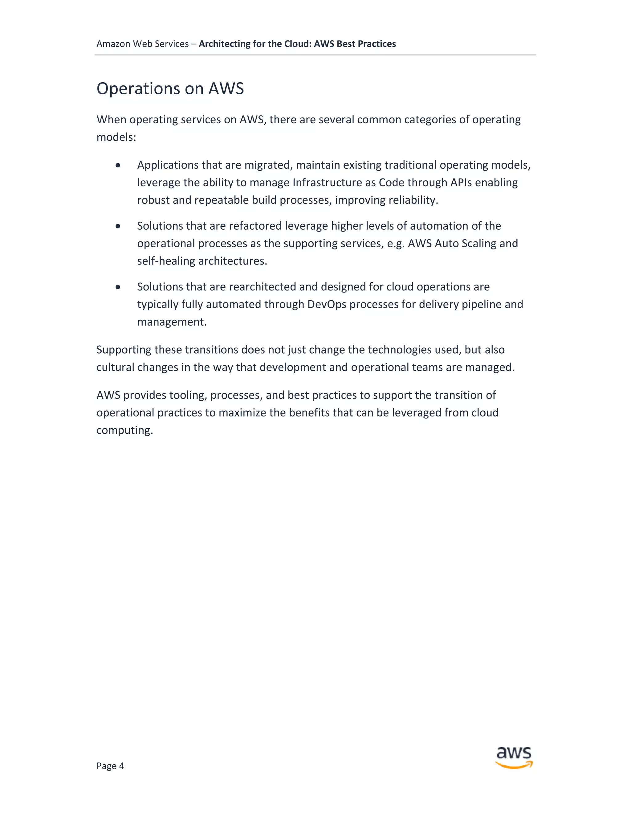 Amazon Web Services – Architecting for the Cloud: AWS Best Practices
Page 4
Operations on AWS
When operating services on AWS, there are several common categories of operating
models:
• Applications that are migrated, maintain existing traditional operating models,
leverage the ability to manage Infrastructure as Code through APIs enabling
robust and repeatable build processes, improving reliability.
• Solutions that are refactored leverage higher levels of automation of the
operational processes as the supporting services, e.g. AWS Auto Scaling and
self-healing architectures.
• Solutions that are rearchitected and designed for cloud operations are
typically fully automated through DevOps processes for delivery pipeline and
management.
Supporting these transitions does not just change the technologies used, but also
cultural changes in the way that development and operational teams are managed.
AWS provides tooling, processes, and best practices to support the transition of
operational practices to maximize the benefits that can be leveraged from cloud
computing.
 
