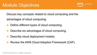 © 2018, Amazon Web Services, Inc. or its Affiliates. All rights reserved.
Module Objectives
Discuss key concepts related to cloud computing and the
advantages of cloud computing:
Define different types of cloud computing.
Describe six advantages of cloud computing.
Describe cloud deployment models.
Review the AWS Cloud Adoption Framework (CAF).
 