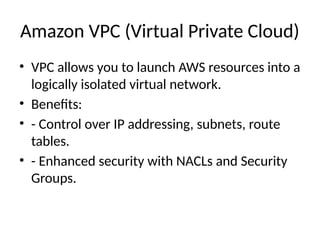 Amazon VPC (Virtual Private Cloud)
• VPC allows you to launch AWS resources into a
logically isolated virtual network.
• Benefits:
• - Control over IP addressing, subnets, route
tables.
• - Enhanced security with NACLs and Security
Groups.
 