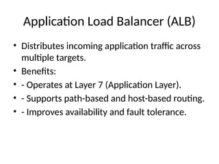 Application Load Balancer (ALB)
• Distributes incoming application traffic across
multiple targets.
• Benefits:
• - Operates at Layer 7 (Application Layer).
• - Supports path-based and host-based routing.
• - Improves availability and fault tolerance.
 
