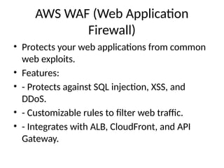 AWS WAF (Web Application
Firewall)
• Protects your web applications from common
web exploits.
• Features:
• - Protects against SQL injection, XSS, and
DDoS.
• - Customizable rules to filter web traffic.
• - Integrates with ALB, CloudFront, and API
Gateway.
 