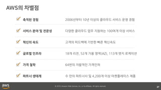 © 2018, Amazon Web Services, Inc. or its affiliates. All rights reserved.
27
2006년부터 10년 이상의 클라우드 서비스 운영 경험
다양한 클라우드 업무 지원하는 100여개 이상 서비스
고객의 피드백에 기반한 빠른 혁신속도
18개 리전, 52개 가용 영역(AZ), 113개 엣지 로케이션
64번의 자발적인 가격인하
수 만의 파트너사 및 4,200개 이상 마켓플레이스 제품
축적된 경험
서비스 분야 및 전문성
혁신의 속도
글로벌 인프라
가격 철학
파트너 생태계
 