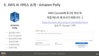 © 2018, Amazon Web Services, Inc. or its affiliates. All rights reserved.
62
•
•
•
•
https://console.aws.amazon.com/polly/home
접속 후 “Korean” 선택
AWS Console에 로그인 하신 뒤
직접 테스트 해 보시기 바랍니다 : )
 