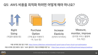© 2018, Amazon Web Services, Inc. or its affiliates. All rights reserved.
78
Purchase
Option
(구매 옵션 이해하기
- RI, Spot 등)
Increase
Elasticity
(탄력적 아키텍처)
Measure,
monitor, improve
(관리형 서비스 활용해
지속 개선)
Right
Sizing
(적절한 용량산정)
비용 최적화 관련 참고 자료: https://www.slideshare.net/awskorea/2-good-cases-of-aws-cloud-cost-optimization
비용 최적화 관련 웨비나 참조: “AWS 클라우드 비용 최적화를 위한 Tip” - https://aws.amazon.com/ko/blogs/korea/category/webinar
 