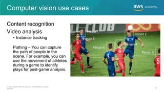 Computer vision use cases
Content recognition
Video analysis
• Instance tracking
Pathing – You can capture
the path of people in the
scene. For example, you can
use the movement of athletes
during a game to identify
plays for post-game analysis.
© 2020, Amazon Web Services, Inc. or its Affiliates. All rights
reserved.
22
 