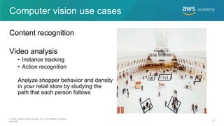 Computer vision use cases
Content recognition
Video analysis
• Instance tracking
• Action recognition
Analyze shopper behavior and density
in your retail store by studying the
path that each person follows
© 2020, Amazon Web Services, Inc. or its Affiliates. All rights
reserved.
23
 