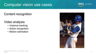 Computer vision use cases
Content recognition
Video analysis
• Instance tracking
• Action recognition
• Motion estimation
© 2020, Amazon Web Services, Inc. or its Affiliates. All rights
reserved.
24
 