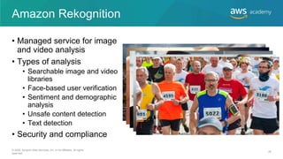 Amazon Rekognition
• Managed service for image
and video analysis
• Types of analysis
• Searchable image and video
libraries
• Face-based user verification
• Sentiment and demographic
analysis
• Unsafe content detection
• Text detection
• Security and compliance
© 2020, Amazon Web Services, Inc. or its Affiliates. All rights
reserved.
26
 