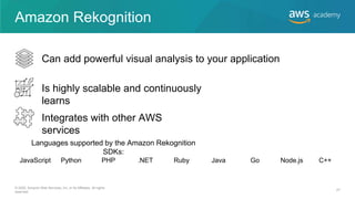 Amazon Rekognition
Can add powerful visual analysis to your application
Is highly scalable and continuously
learns
Integrates with other AWS
services
JavaScript Python PHP .NET Ruby Java Go Node.js C++
Languages supported by the Amazon Rekognition
SDKs:
© 2020, Amazon Web Services, Inc. or its Affiliates. All rights
reserved.
27
 