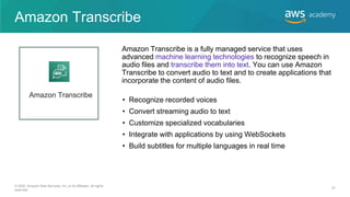 Amazon Transcribe
• Recognize recorded voices
• Convert streaming audio to text
• Customize specialized vocabularies
• Integrate with applications by using WebSockets
• Build subtitles for multiple languages in real time
Amazon Transcribe is a fully managed service that uses
advanced machine learning technologies to recognize speech in
audio files and transcribe them into text. You can use Amazon
Transcribe to convert audio to text and to create applications that
incorporate the content of audio files.
Amazon Transcribe
© 2020, Amazon Web Services, Inc. or its Affiliates. All rights
reserved.
37
 