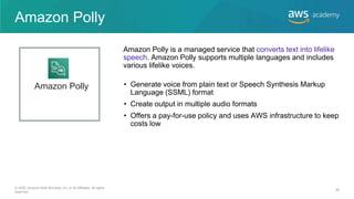 Amazon Polly
• Generate voice from plain text or Speech Synthesis Markup
Language (SSML) format
• Create output in multiple audio formats
• Offers a pay-for-use policy and uses AWS infrastructure to keep
costs low
Amazon Polly is a managed service that converts text into lifelike
speech. Amazon Polly supports multiple languages and includes
various lifelike voices.
Amazon Polly
© 2020, Amazon Web Services, Inc. or its Affiliates. All rights
reserved.
39
 