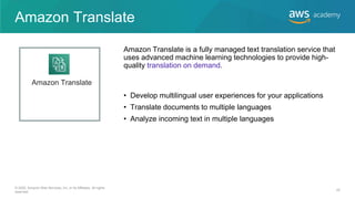 Amazon Translate
• Develop multilingual user experiences for your applications
• Translate documents to multiple languages
• Analyze incoming text in multiple languages
Amazon Translate is a fully managed text translation service that
uses advanced machine learning technologies to provide high-
quality translation on demand.
Amazon Translate
© 2020, Amazon Web Services, Inc. or its Affiliates. All rights
reserved.
42
 