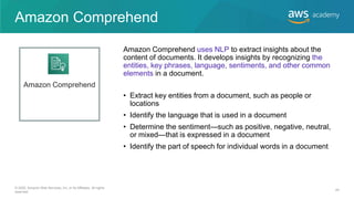 Amazon Comprehend
• Extract key entities from a document, such as people or
locations
• Identify the language that is used in a document
• Determine the sentiment—such as positive, negative, neutral,
or mixed—that is expressed in a document
• Identify the part of speech for individual words in a document
Amazon Comprehend uses NLP to extract insights about the
content of documents. It develops insights by recognizing the
entities, key phrases, language, sentiments, and other common
elements in a document.
Amazon Comprehend
© 2020, Amazon Web Services, Inc. or its Affiliates. All rights
reserved.
44
 