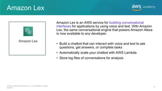 Amazon Lex
• Build a chatbot that can interact with voice and text to ask
questions, get answers, or complete tasks
• Automatically scale your chatbot with AWS Lambda
• Store log files of conversations for analysis
Amazon Lex is an AWS service for building conversational
interfaces for applications by using voice and text. With Amazon
Lex, the same conversational engine that powers Amazon Alexa
is now available to any developer.
Amazon Lex
© 2020, Amazon Web Services, Inc. or its Affiliates. All rights
reserved.
47
 