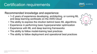 Certification requirements
Recommended knowledge and experience:
• 1–2 years of experience developing, architecting, or running ML
and deep learning workloads on the AWS Cloud
• The ability to express the intuition behind basic ML algorithms
• Experience in performing basic hyperparameter optimization
• Experience with ML and deep learning frameworks
• The ability to follow model-training best practices
• The ability to follow deployment and operational best practices
© 2020, Amazon Web Services, Inc. or its Affiliates. All rights
reserved.
56
 
