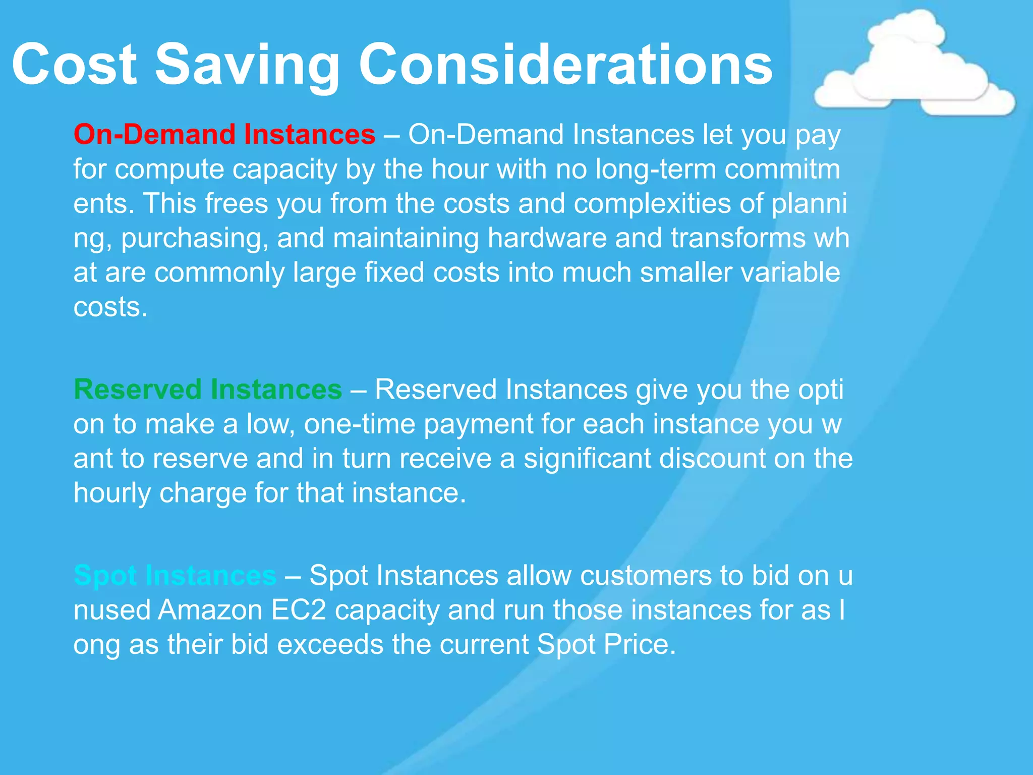 On-Demand Instances – On-Demand Instances let you pay
for compute capacity by the hour with no long-term commitm
ents. This frees you from the costs and complexities of planni
ng, purchasing, and maintaining hardware and transforms wh
at are commonly large fixed costs into much smaller variable
costs.
Reserved Instances – Reserved Instances give you the opti
on to make a low, one-time payment for each instance you w
ant to reserve and in turn receive a significant discount on the
hourly charge for that instance.
Spot Instances – Spot Instances allow customers to bid on u
nused Amazon EC2 capacity and run those instances for as l
ong as their bid exceeds the current Spot Price.
Cost Saving Considerations
 