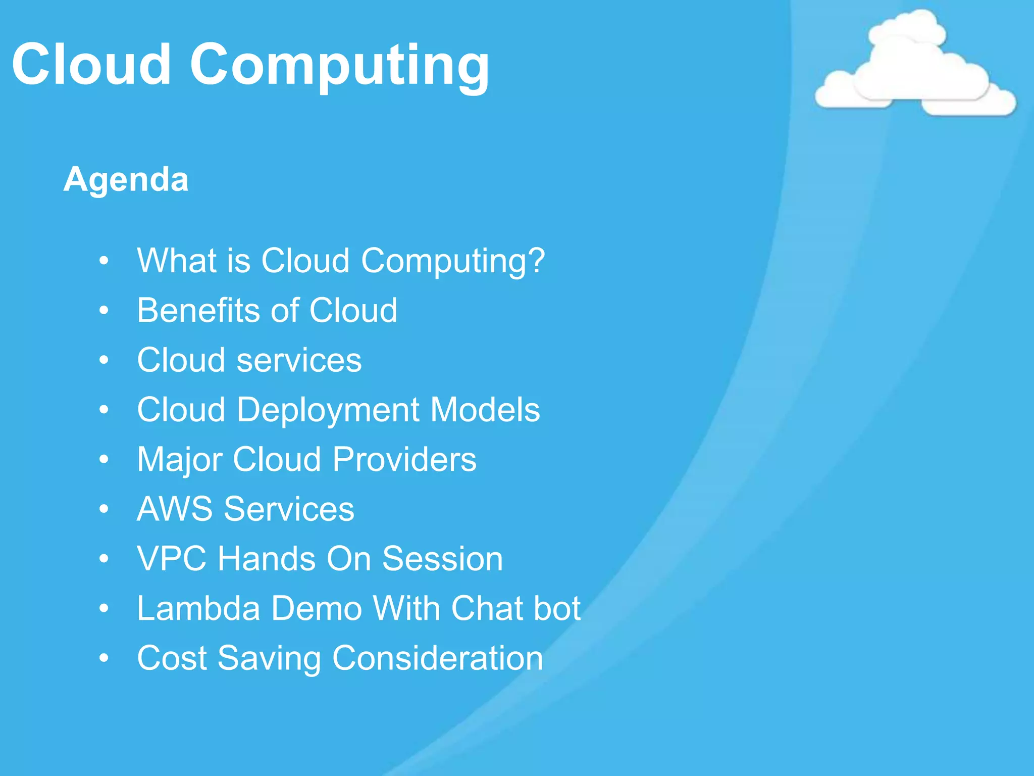 Cloud Computing
Agenda
• What is Cloud Computing?
• Benefits of Cloud
• Cloud services
• Cloud Deployment Models
• Major Cloud Providers
• AWS Services
• VPC Hands On Session
• Lambda Demo With Chat bot
• Cost Saving Consideration
 