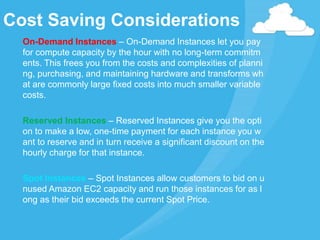 On-Demand Instances – On-Demand Instances let you pay
for compute capacity by the hour with no long-term commitm
ents. This frees you from the costs and complexities of planni
ng, purchasing, and maintaining hardware and transforms wh
at are commonly large fixed costs into much smaller variable
costs.
Reserved Instances – Reserved Instances give you the opti
on to make a low, one-time payment for each instance you w
ant to reserve and in turn receive a significant discount on the
hourly charge for that instance.
Spot Instances – Spot Instances allow customers to bid on u
nused Amazon EC2 capacity and run those instances for as l
ong as their bid exceeds the current Spot Price.
Cost Saving Considerations
 
