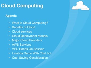 Cloud Computing
Agenda
• What is Cloud Computing?
• Benefits of Cloud
• Cloud services
• Cloud Deployment Models
• Major Cloud Providers
• AWS Services
• VPC Hands On Session
• Lambda Demo With Chat bot
• Cost Saving Consideration
 