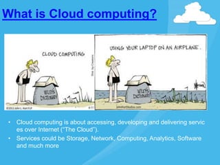 What is Cloud computing?
• Cloud computing is about accessing, developing and delivering servic
es over Internet (“The Cloud”).
• Services could be Storage, Network, Computing, Analytics, Software
and much more
 