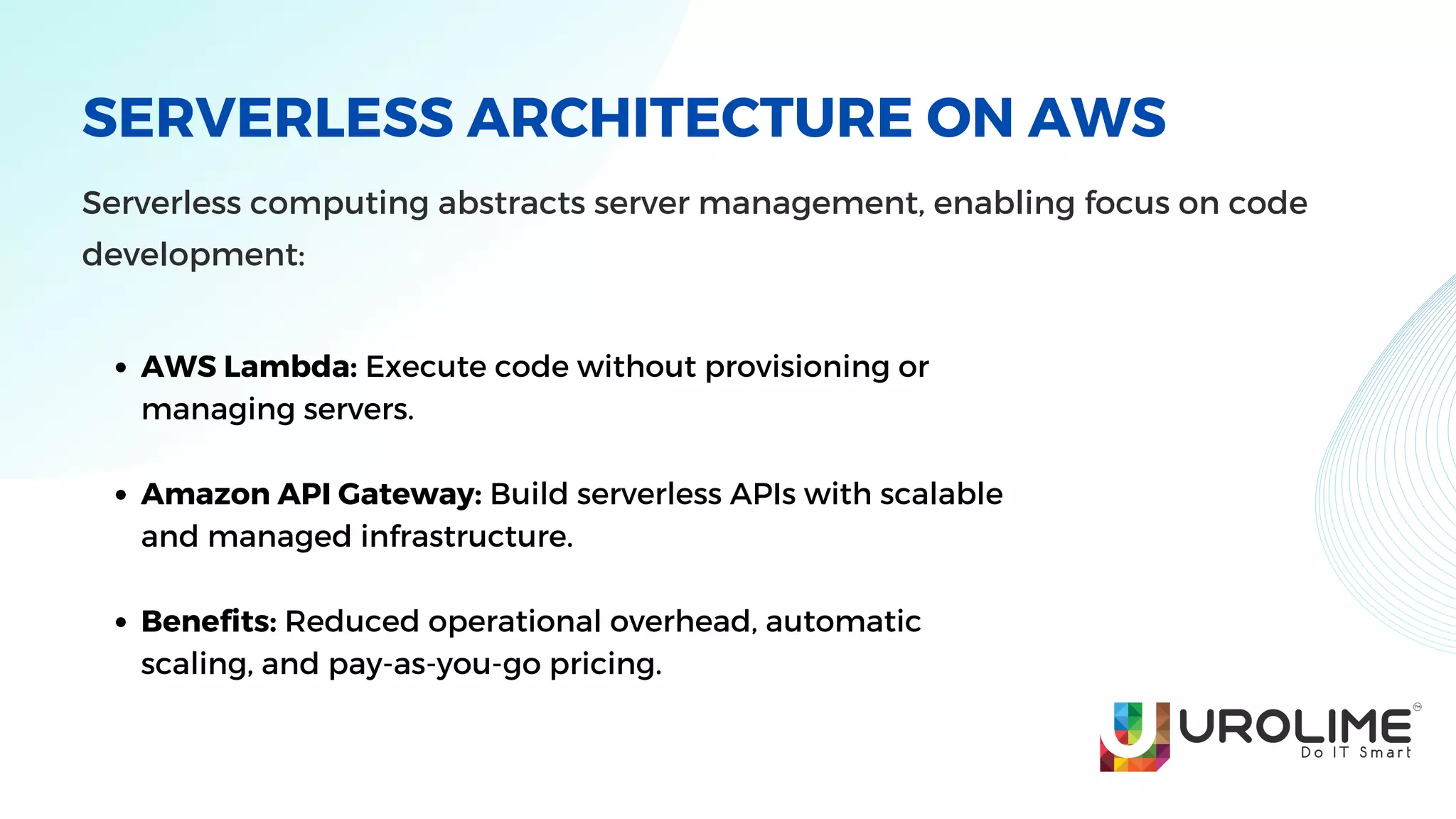 SERVERLESS ARCHITECTURE ON AWS
Serverless computing abstracts server management, enabling focus on code
development:
AWS Lambda: Execute code without provisioning or
managing servers.
Amazon API Gateway: Build serverless APIs with scalable
and managed infrastructure.
Benefits: Reduced operational overhead, automatic
scaling, and pay-as-you-go pricing.
 