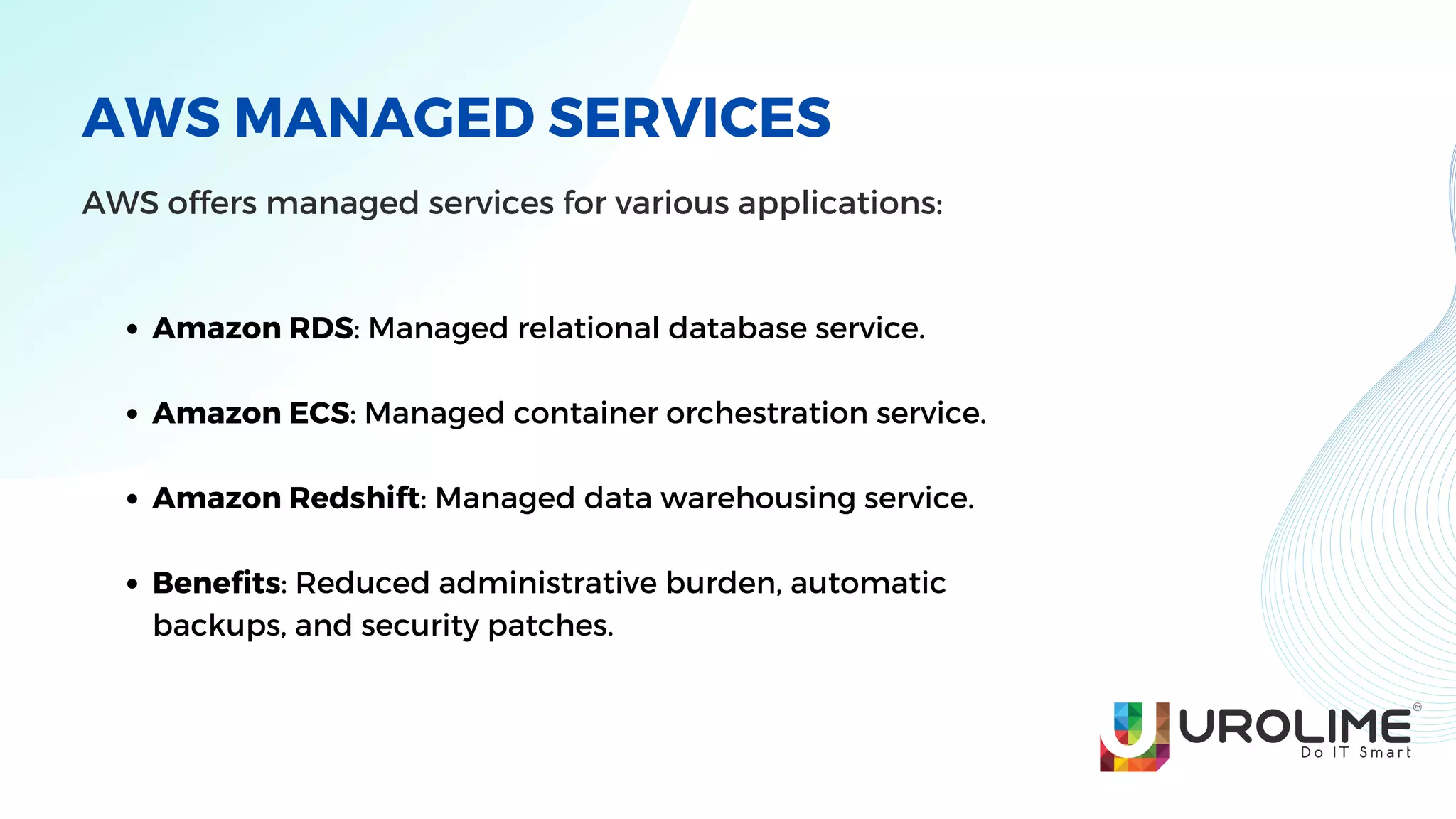 AWS MANAGED SERVICES
AWS offers managed services for various applications:
Amazon RDS: Managed relational database service.
Amazon ECS: Managed container orchestration service.
Amazon Redshift: Managed data warehousing service.
Benefits: Reduced administrative burden, automatic
backups, and security patches.
 