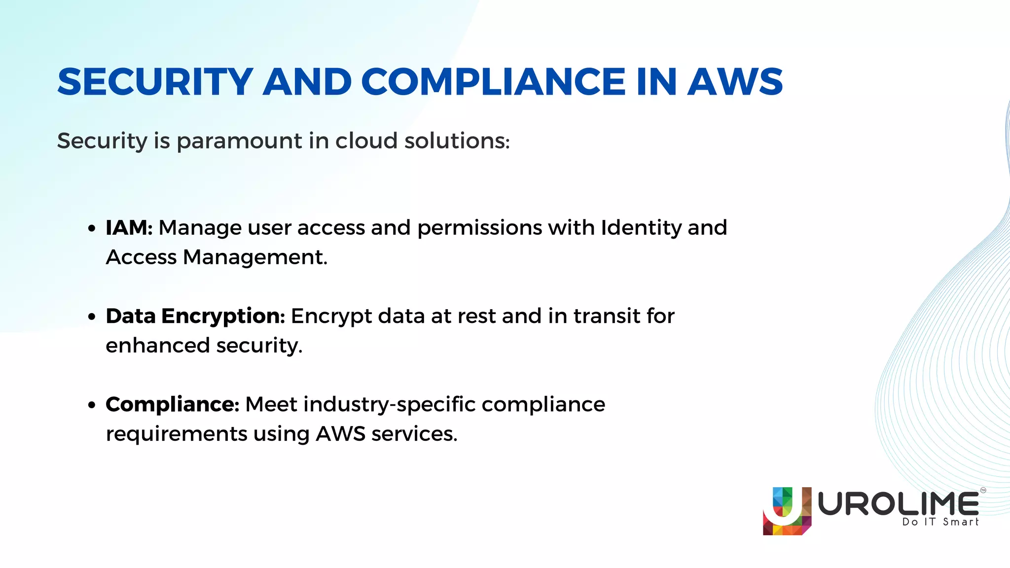 SECURITY AND COMPLIANCE IN AWS
Security is paramount in cloud solutions:
IAM: Manage user access and permissions with Identity and
Access Management.
Data Encryption: Encrypt data at rest and in transit for
enhanced security.
Compliance: Meet industry-specific compliance
requirements using AWS services.
 