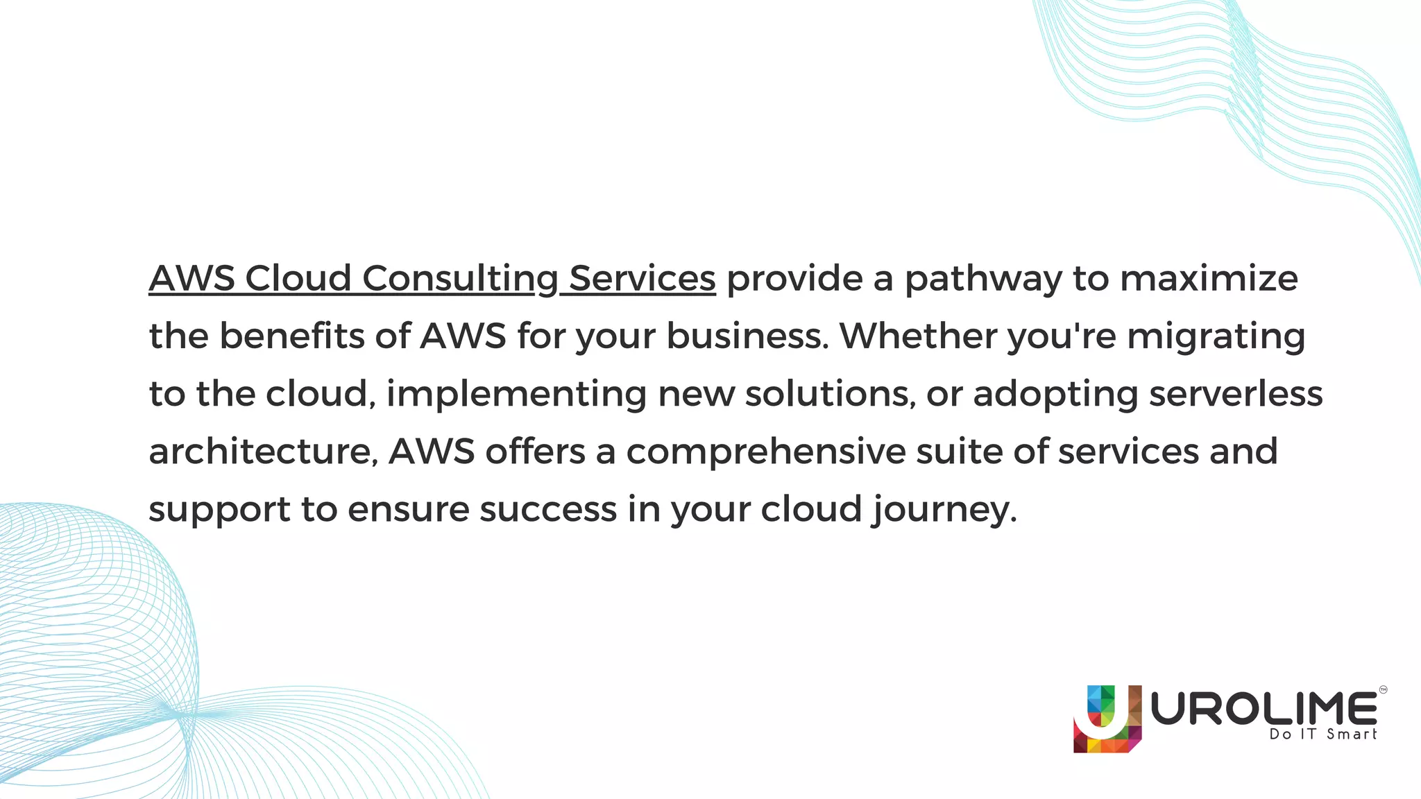 AWS Cloud Consulting Services provide a pathway to maximize
the benefits of AWS for your business. Whether you're migrating
to the cloud, implementing new solutions, or adopting serverless
architecture, AWS offers a comprehensive suite of services and
support to ensure success in your cloud journey.
 