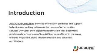 AWS Cloud Consulting Services offer expert guidance and support
to businesses looking to harness the power of Amazon Web
Services (AWS) for their digital transformation. This document
provides a brief overview of key AWS services offered in the areas
of cloud migration, cloud implementation, and serverless
architecture.
Introduction
 