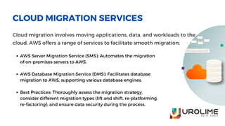 CLOUD MIGRATION SERVICES
Cloud migration involves moving applications, data, and workloads to the
cloud. AWS offers a range of services to facilitate smooth migration:
AWS Server Migration Service (SMS): Automates the migration
of on-premises servers to AWS.
AWS Database Migration Service (DMS): Facilitates database
migration to AWS, supporting various database engines.
Best Practices: Thoroughly assess the migration strategy,
consider different migration types (lift and shift, re-platforming,
re-factoring), and ensure data security during the process.
 