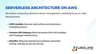 SERVERLESS ARCHITECTURE ON AWS
Serverless computing abstracts server management, enabling focus on code
development:
AWS Lambda: Execute code without provisioning or
managing servers.
Amazon API Gateway: Build serverless APIs with scalable
and managed infrastructure.
Benefits: Reduced operational overhead, automatic
scaling, and pay-as-you-go pricing.
 