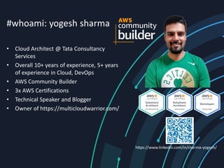 #whoami: yogesh sharma
• Cloud Architect @ Tata Consultancy
Services
• Overall 10+ years of experience, 5+ years
of experience in Cloud, DevOps
• AWS Community Builder
• 3x AWS Certifications
• Technical Speaker and Blogger
• Owner of https://multicloudwarrior.com/
https://www.linkedin.com/in/sharma-yogesh/
 