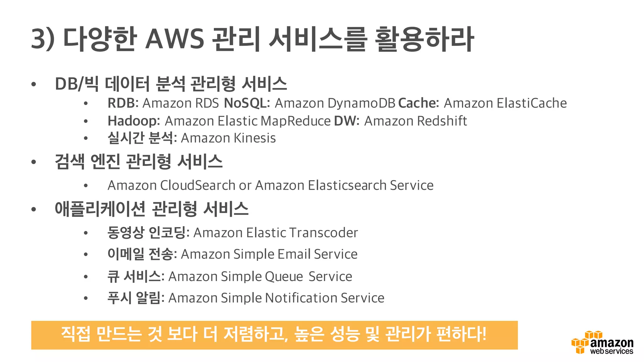• DB/빅 데이터 분석 관리형 서비스
• RDB: Amazon RDS NoSQL: Amazon DynamoDB Cache: Amazon ElastiCache
• Hadoop: Amazon Elastic MapReduce DW: Amazon Redshift
• 실시간 분석: Amazon Kinesis
• 검색 엔진 관리형 서비스
• Amazon CloudSearch or Amazon Elasticsearch Service
• 애플리케이션 관리형 서비스
• 동영상 인코딩: Amazon Elastic Transcoder
• 이메일 전송: Amazon Simple Email Service
• 큐 서비스: Amazon Simple Queue Service
• 푸시 알림: Amazon Simple Notification Service
3) 다양한 AWS 관리 서비스를 활용하라
직접 만드는 것 보다 더 저렴하고, 높은 성능 및 관리가 편하다!
 