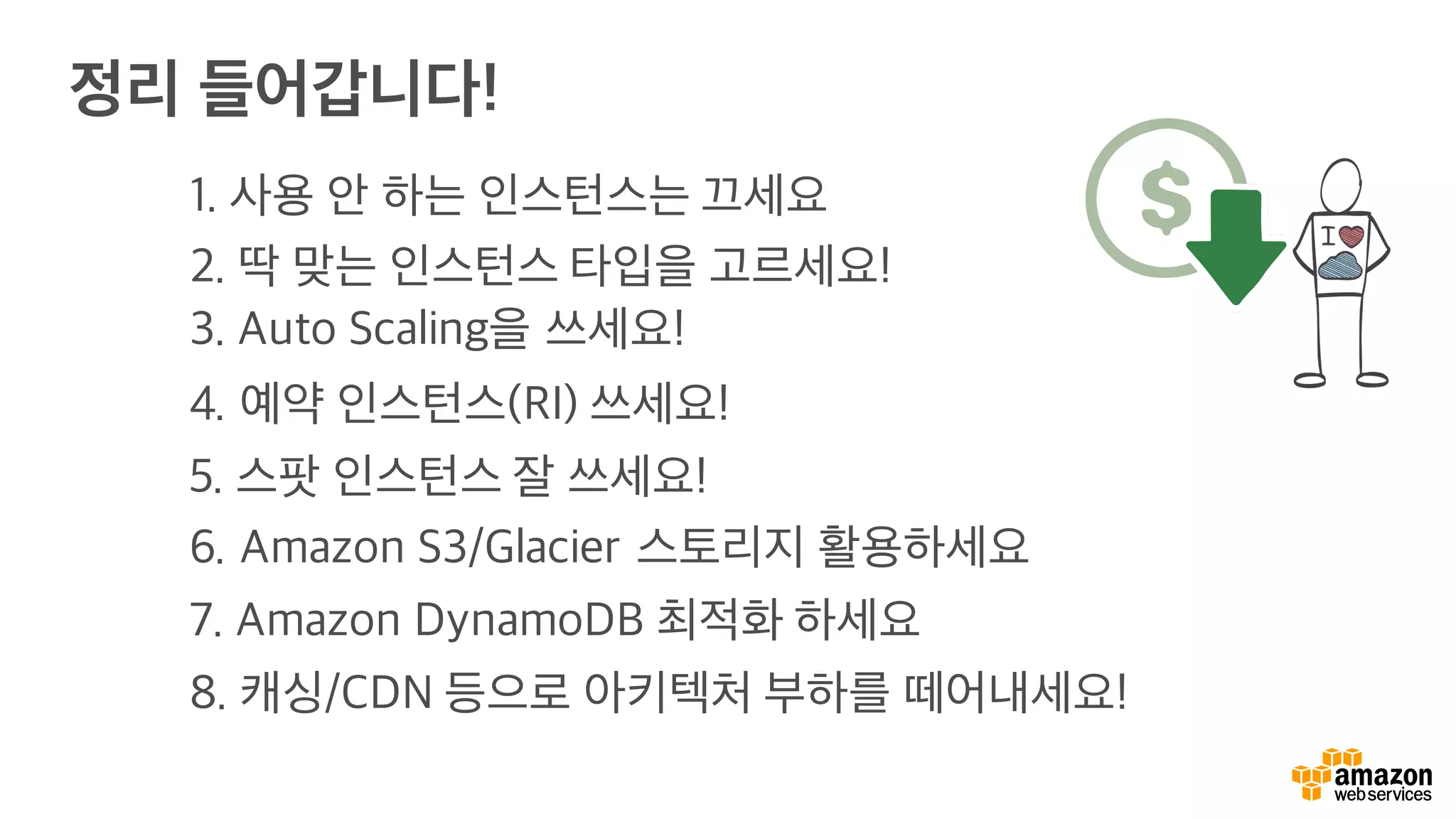 정리 들어갑니다!
1. 사용 안 하는 인스턴스는 끄세요
2. 딱 맞는 인스턴스 타입을 고르세요!
3. Auto Scaling을 쓰세요!
4. 예약 인스턴스(RI) 쓰세요!
5. 스팟 인스턴스 잘 쓰세요!
6. Amazon S3/Glacier 스토리지 활용하세요
7. Amazon DynamoDB 최적화 하세요
8. 캐싱/CDN 등으로 아키텍처 부하를 떼어내세요!
 