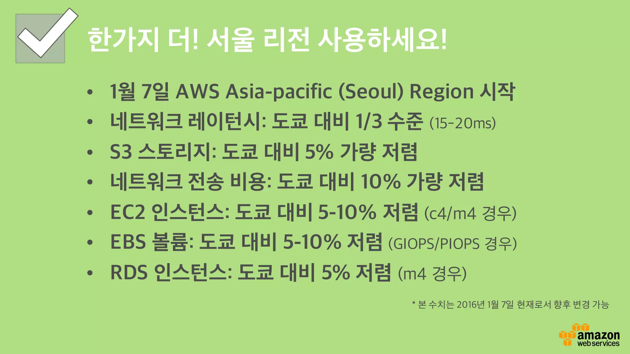 한가지 더! 서울 리전 사용하세요!
• 1월 7일 AWS Asia-pacific (Seoul) Region 시작
• 네트워크 레이턴시: 도쿄 대비 1/3 수준 (15-20ms)
• S3 스토리지: 도쿄 대비 5% 가량 저렴
• 네트워크 전송 비용: 도쿄 대비 10% 가량 저렴
• EC2 인스턴스: 도쿄 대비 5-10% 저렴 (c4/m4 경우)
• EBS 볼륨: 도쿄 대비 5-10% 저렴 (GIOPS/PIOPS 경우)
• RDS 인스턴스: 도쿄 대비 5% 저렴 (m4 경우)
* 본 수치는 2016년 1월 7일 현재로서 향후 변경 가능
 
